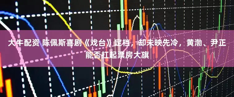 大牛配资 陈佩斯喜剧《戏台》定档，却未映先冷，黄渤、尹正能否扛起票房大旗