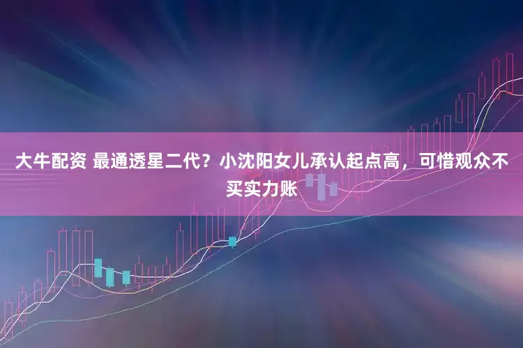 大牛配资 最通透星二代？小沈阳女儿承认起点高，可惜观众不买实力账