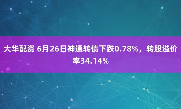 大华配资 6月26日神通转债下跌0.78%，转股溢价率34.14%