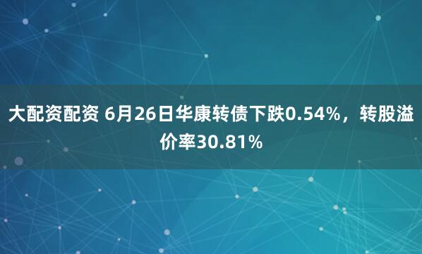 大配资配资 6月26日华康转债下跌0.54%，转股溢价率30.81%