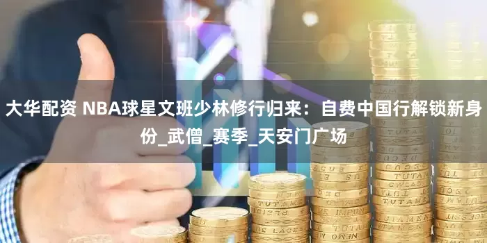 大华配资 NBA球星文班少林修行归来：自费中国行解锁新身份_武僧_赛季_天安门广场