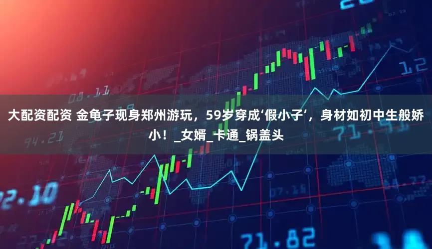 大配资配资 金龟子现身郑州游玩，59岁穿成‘假小子’，身材如初中生般娇小！_女婿_卡通_锅盖头