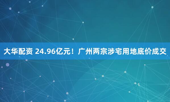 大华配资 24.96亿元！广州两宗涉宅用地底价成交