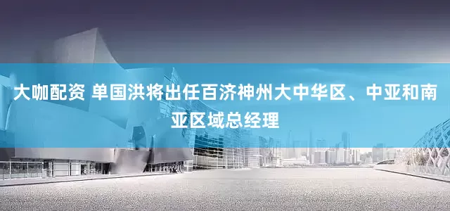 大咖配资 单国洪将出任百济神州大中华区、中亚和南亚区域总经理