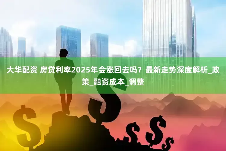 大华配资 房贷利率2025年会涨回去吗？最新走势深度解析_政策_融资成本_调整