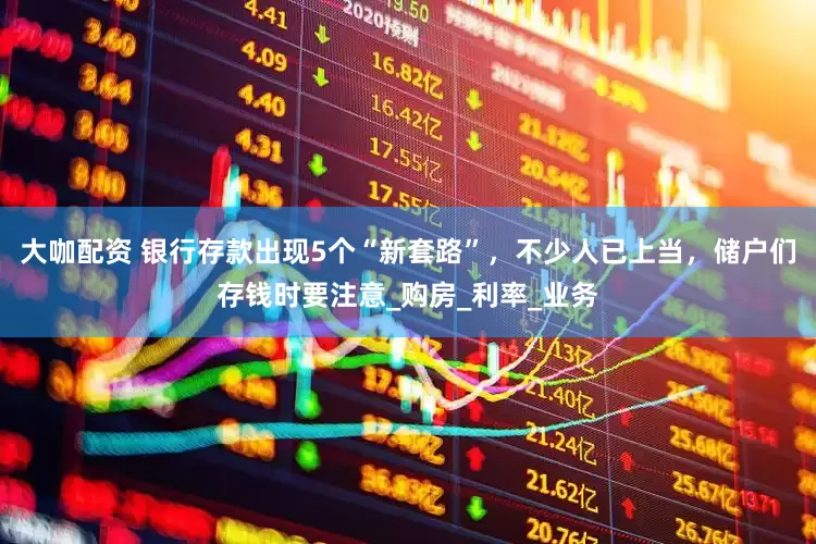 大咖配资 银行存款出现5个“新套路”，不少人已上当，储户们存钱时要注意_购房_利率_业务