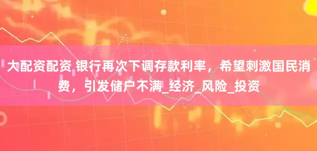大配资配资 银行再次下调存款利率，希望刺激国民消费，引发储户不满_经济_风险_投资