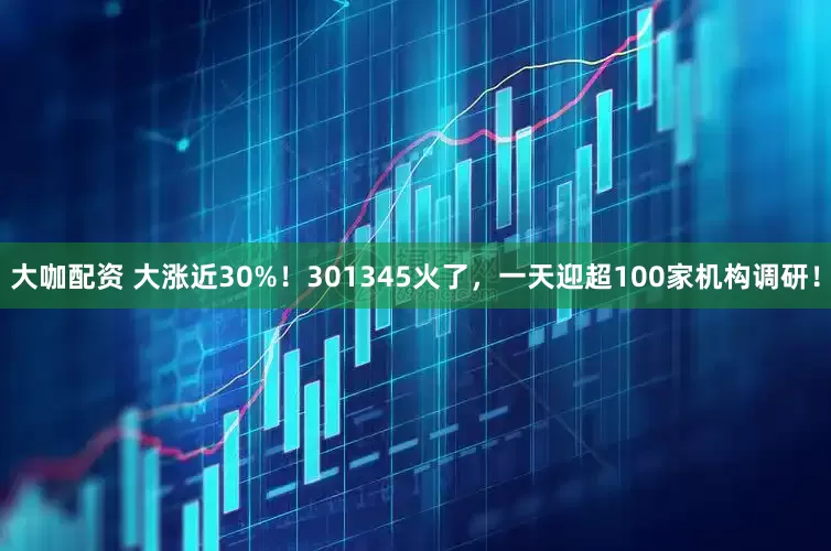 大咖配资 大涨近30%！301345火了，一天迎超100家机构调研！