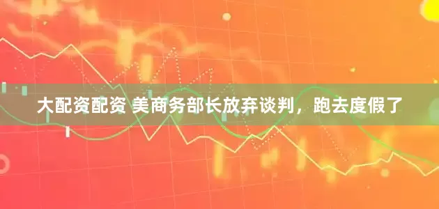大配资配资 美商务部长放弃谈判，跑去度假了