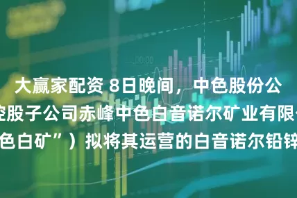 大赢家配资 8日晚间，中色股份公告，近日，公司控股子公司赤峰中色白音诺尔矿业有限公司（简称“中色白矿”）拟将其运营的白音诺尔铅锌矿的生产规模由99万吨/年扩产至165万吨/年，近日，中色白矿收到了赤峰市自然资源局颁发的《采矿许可证》，有效期限自2025年6月19日至2036年3月29日。