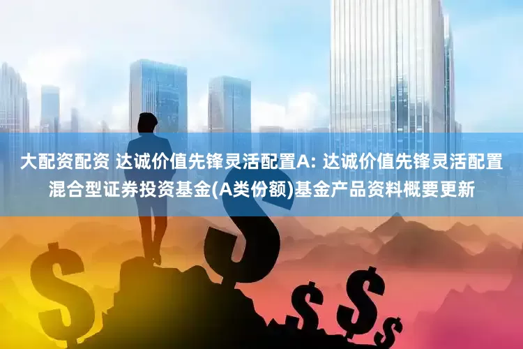 大配资配资 达诚价值先锋灵活配置A: 达诚价值先锋灵活配置混合型证券投资基金(A类份额)基金产品资料概要更新