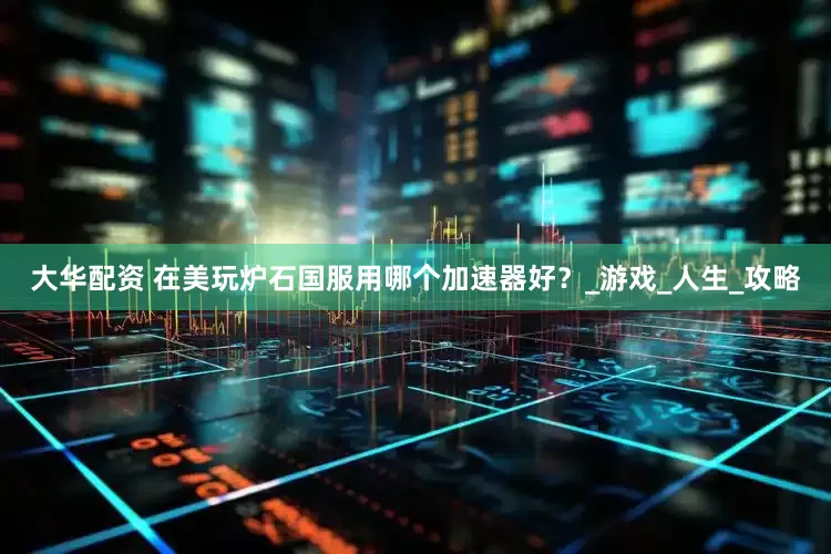 大华配资 在美玩炉石国服用哪个加速器好？_游戏_人生_攻略