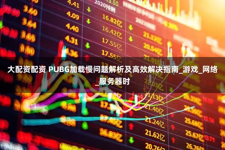 大配资配资 PUBG加载慢问题解析及高效解决指南_游戏_网络_服务器时
