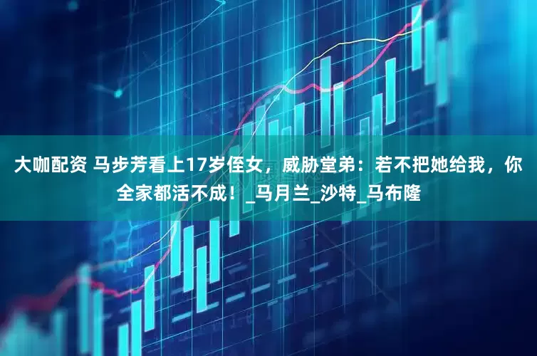 大咖配资 马步芳看上17岁侄女，威胁堂弟：若不把她给我，你全家都活不成！_马月兰_沙特_马布隆