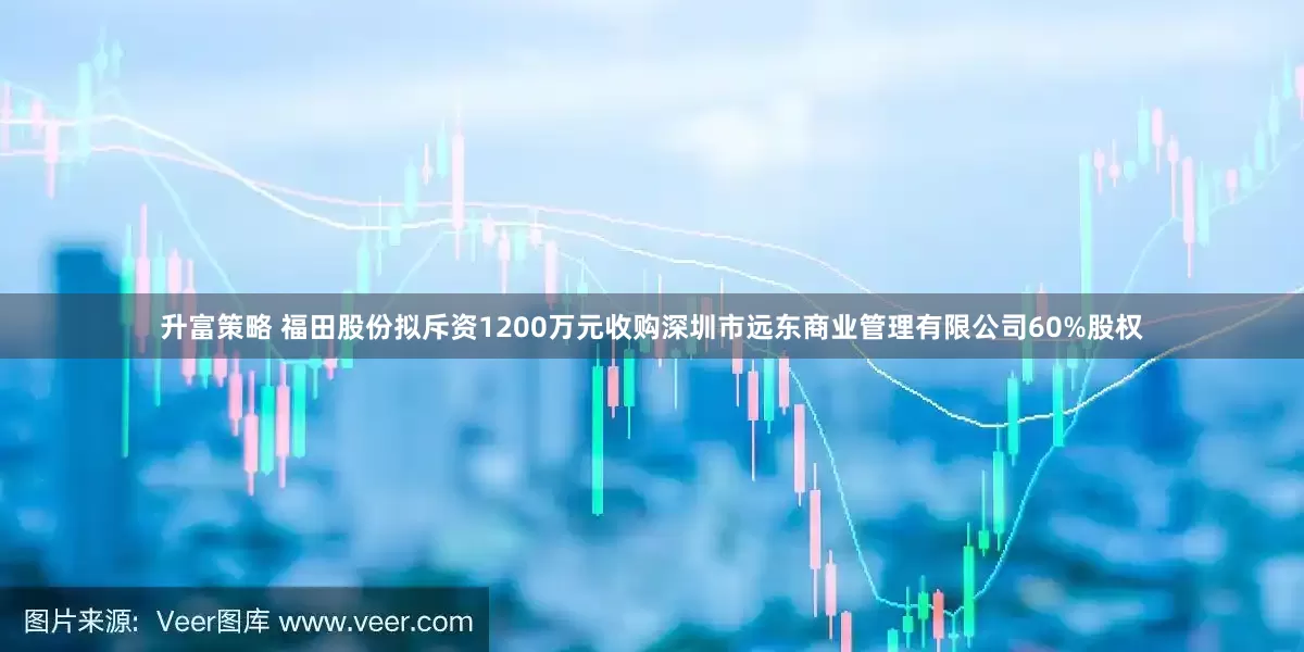 升富策略 福田股份拟斥资1200万元收购深圳市远东商业管理有限公司60%股权