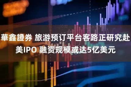 華鑫證券 旅游预订平台客路正研究赴美IPO 融资规模或达5亿美元