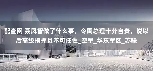 配查网 聂凤智做了什么事，令周总理十分自责，说以后高级指挥员不可任性_空军_华东军区_苏联
