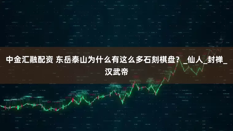 中金汇融配资 东岳泰山为什么有这么多石刻棋盘？_仙人_封禅_汉武帝