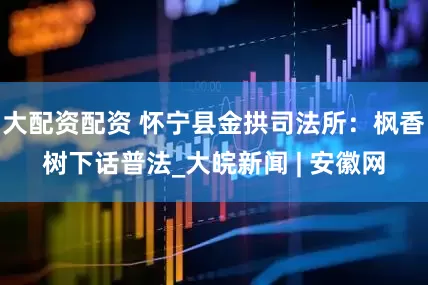 大配资配资 怀宁县金拱司法所：枫香树下话普法_大皖新闻 | 安徽网