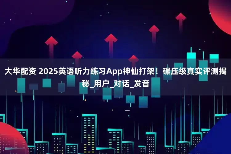大华配资 2025英语听力练习App神仙打架！碾压级真实评测揭秘_用户_对话_发音