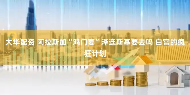 大华配资 阿拉斯加“鸿门宴”泽连斯基要去吗 白宫的疯狂计划