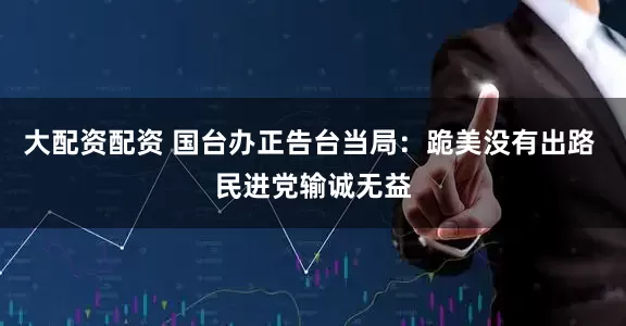 大配资配资 国台办正告台当局：跪美没有出路 民进党输诚无益