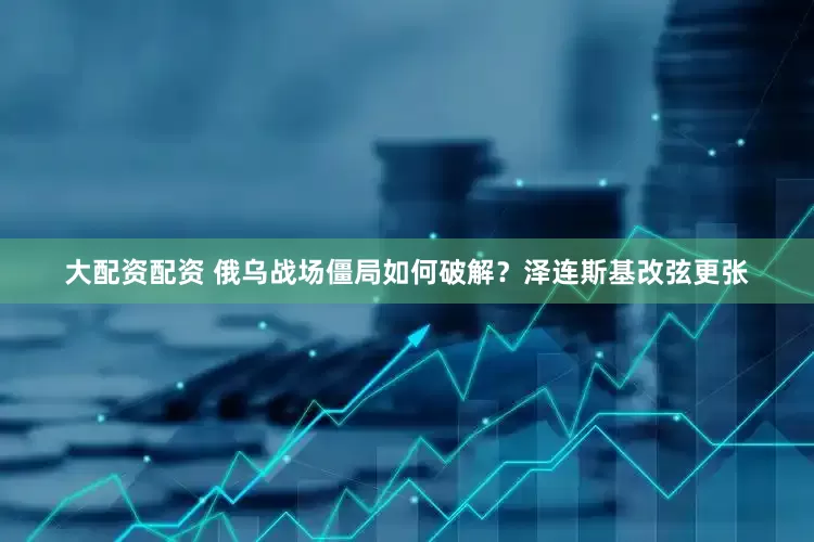 大配资配资 俄乌战场僵局如何破解？泽连斯基改弦更张