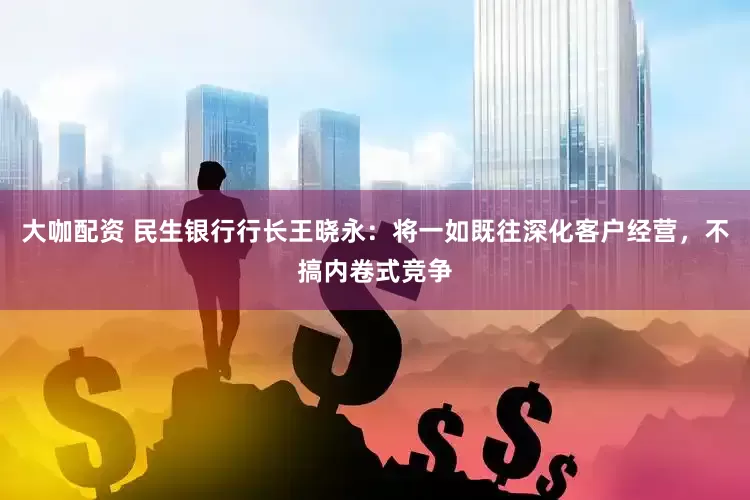 大咖配资 民生银行行长王晓永：将一如既往深化客户经营，不搞内卷式竞争