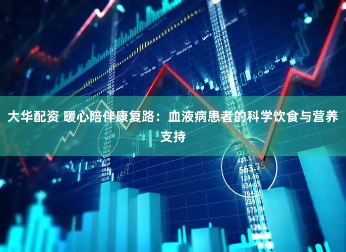 大华配资 暖心陪伴康复路：血液病患者的科学饮食与营养支持