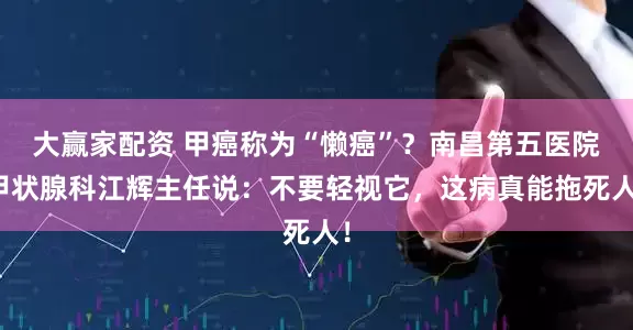 大赢家配资 甲癌称为“懒癌”？南昌第五医院甲状腺科江辉主任说：不要轻视它，这病真能拖死人！