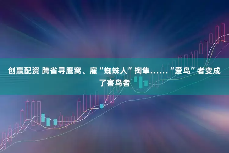 创赢配资 跨省寻鹰窝、雇“蜘蛛人”掏隼……“爱鸟”者变成了害鸟者