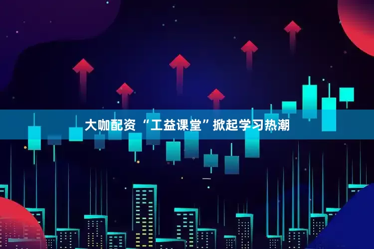 大咖配资 “工益课堂”掀起学习热潮