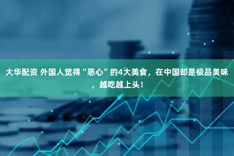 大华配资 外国人觉得“恶心”的4大美食，在中国却是极品美味，越吃越上头！