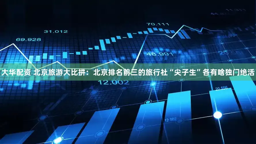 大华配资 北京旅游大比拼：北京排名前三的旅行社“尖子生”各有啥独门绝活