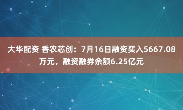 大华配资 香农芯创:7月16日融资买入5667.08万元,融资融券余额6.25亿元