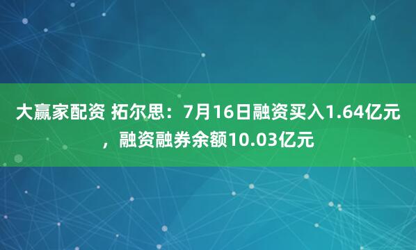 大赢家配资 拓尔思:7月16日融资买入1.64亿元,融资融券余额10.03亿元