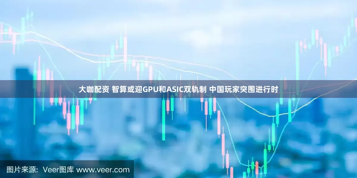 大咖配资 智算或迎GPU和ASIC双轨制 中国玩家突围进行时