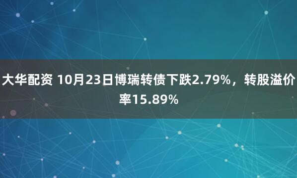大华配资 10月23日博瑞转债下跌2.79%,转股溢价率15.89%