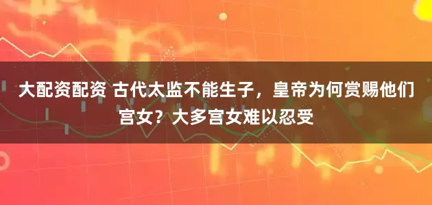 大配资配资 古代太监不能生子，皇帝为何赏赐他们宫女？大多宫女难以忍受