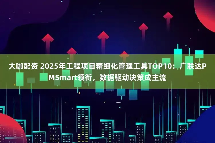 大咖配资 2025年工程项目精细化管理工具TOP10:广联达PMSmart领衔,数据驱动决策成主流
